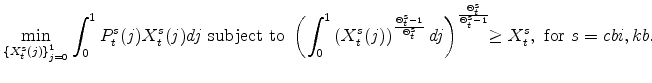 \displaystyle \min_{\left\{ X_{t}^{s}(j)\right\} _{j=0}^{1}} \int_{0}^{1}P_{t}^{s}(j)X_{t}^{s}(j)dj\mathrm{\ subject \ to \ } \left( \int_{0}^{1}\left(X_{t}^{s}(j)\right)^{\frac{\Theta^{s}_{t}-1} {% \Theta^{s}_{t}}}dj\right)^{\frac{\Theta^{s}_{t} } {\Theta^{s}_{t}-1}} \!\!\geq X^{s}_{t},\ \mathrm{for} \ s=cbi,kb.